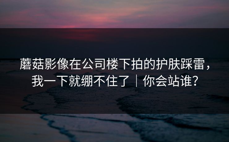 蘑菇影像在公司楼下拍的护肤踩雷，我一下就绷不住了｜你会站谁？