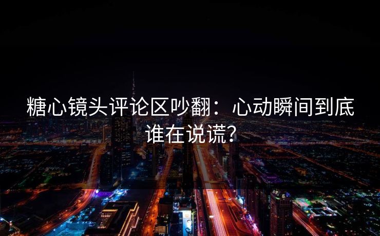 糖心镜头评论区吵翻：心动瞬间到底谁在说谎？