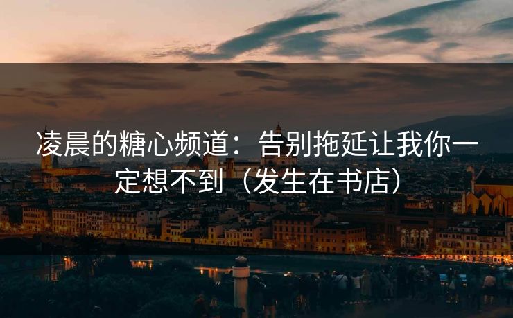 凌晨的糖心频道：告别拖延让我你一定想不到（发生在书店）