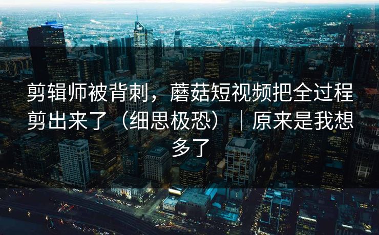 剪辑师被背刺，蘑菇短视频把全过程剪出来了（细思极恐）｜原来是我想多了