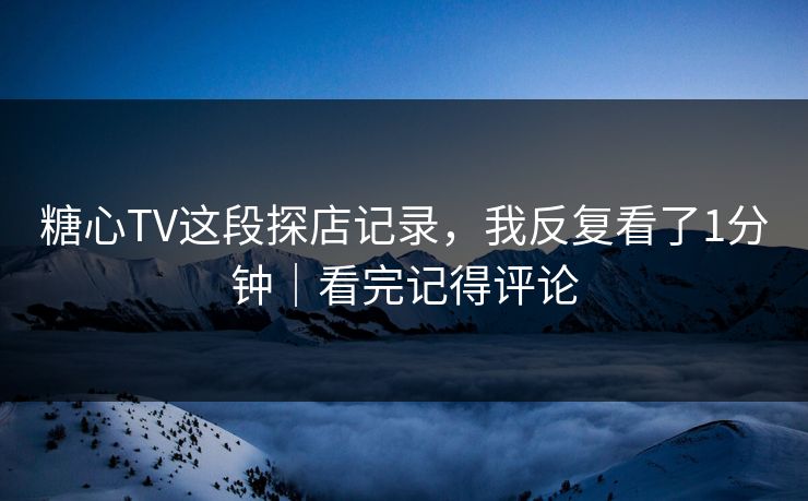 糖心TV这段探店记录，我反复看了1分钟｜看完记得评论