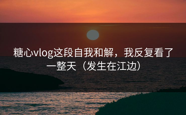 糖心vlog这段自我和解,我反复看了一整天(发生在江边)
