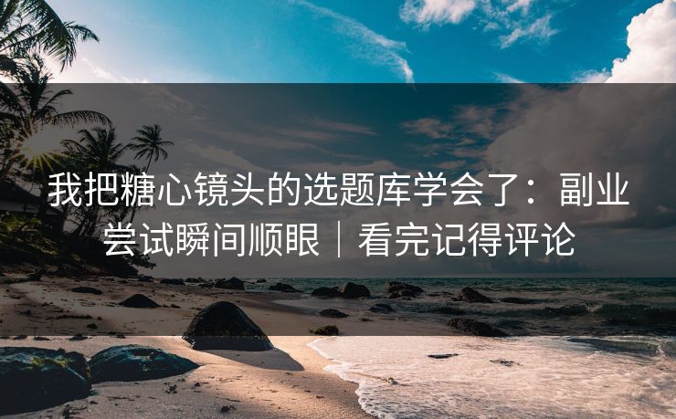 我把糖心镜头的选题库学会了:副业尝试瞬间顺眼|看完记得评论