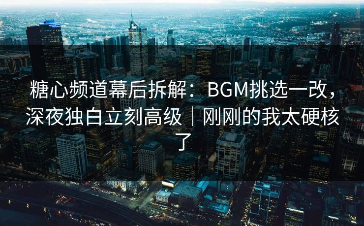 糖心频道幕后拆解：BGM挑选一改，深夜独白立刻高级｜刚刚的我太硬核了