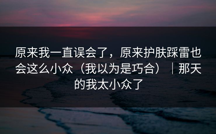 原来我一直误会了，原来护肤踩雷也会这么小众（我以为是巧合）｜那天的我太小众了