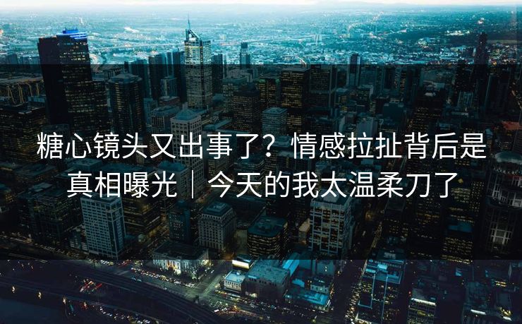 糖心镜头又出事了？情感拉扯背后是真相曝光｜今天的我太温柔刀了