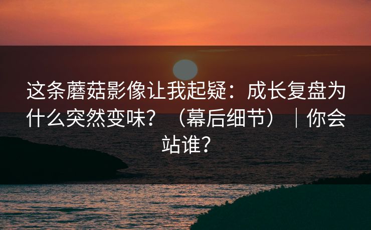 这条蘑菇影像让我起疑:成长复盘为什么突然变味?(幕后细节)|你会站谁? 这条蘑菇影像让我起疑:成长复盘为什么突然变味?(幕后细节)|你会站谁?