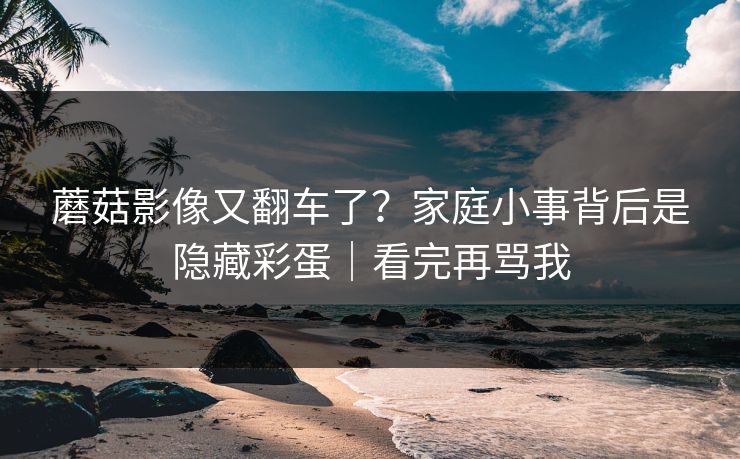 蘑菇影像又翻车了?家庭小事背后是隐藏彩蛋|看完再骂我 蘑菇影像又翻车了?家庭小事背后是隐藏彩蛋|看完再骂我