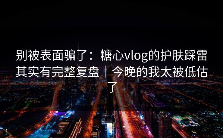 别被表面骗了:糖心vlog的护肤踩雷其实有完整复盘|今晚的我太被低估了 别被表面骗了:糖心vlog的护肤踩雷其实有完整复盘|今晚的我太被低估了