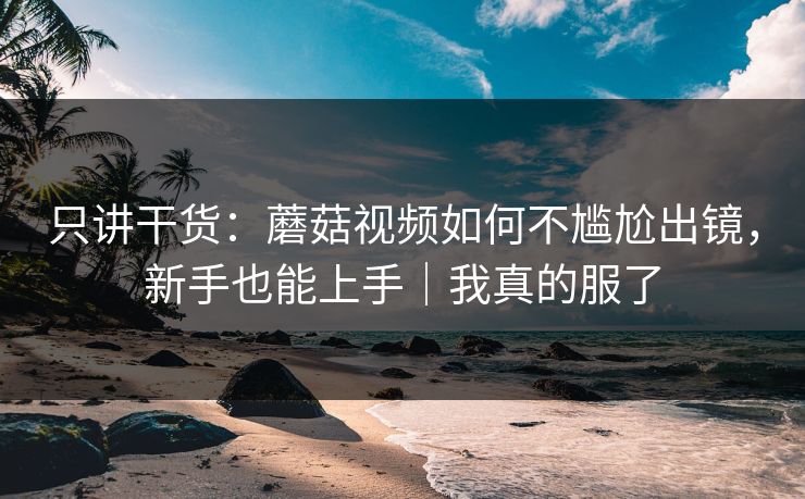 只讲干货:蘑菇视频如何不尴尬出镜,新手也能上手|我真的服了 只讲干货:蘑菇视频如何不尴尬出镜,新手也能上手|我真的服了