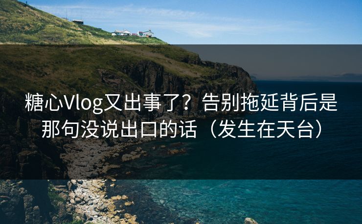 糖心Vlog又出事了？告别拖延背后是那句没说出口的话（发生在天台）