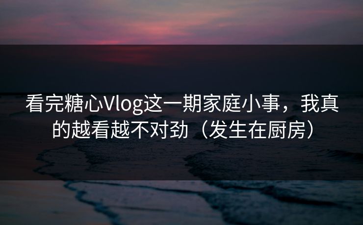 看完糖心Vlog这一期家庭小事，我真的越看越不对劲（发生在厨房）
