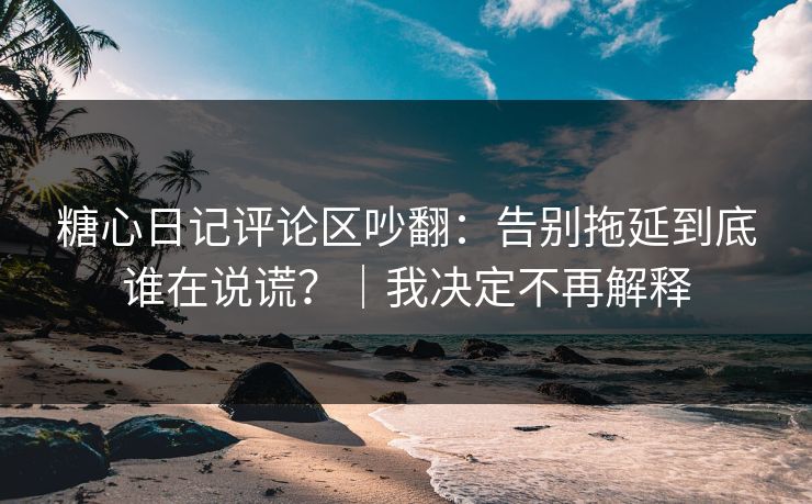 糖心日记评论区吵翻：告别拖延到底谁在说谎？｜我决定不再解释