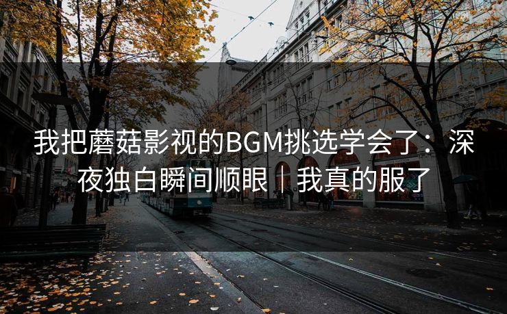 我把蘑菇影视的BGM挑选学会了：深夜独白瞬间顺眼｜我真的服了