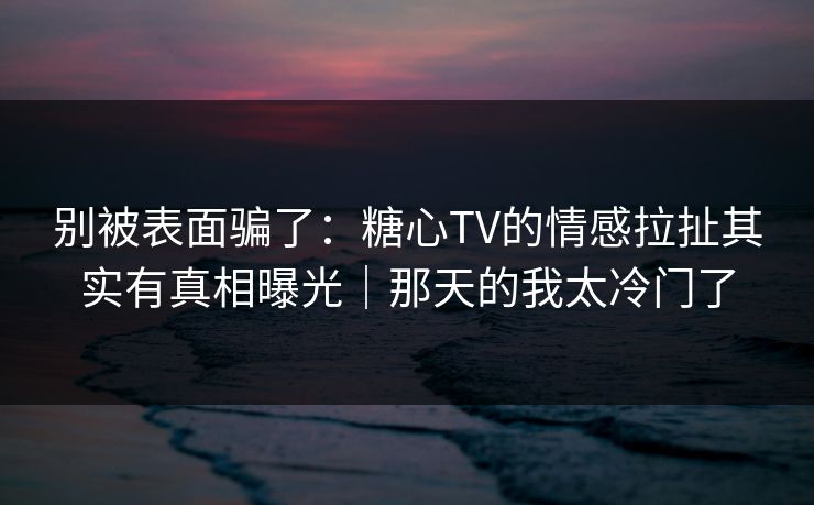 别被表面骗了：糖心TV的情感拉扯其实有真相曝光｜那天的我太冷门了