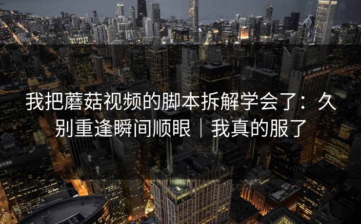 我把蘑菇视频的脚本拆解学会了：久别重逢瞬间顺眼｜我真的服了