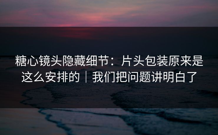糖心镜头隐藏细节：片头包装原来是这么安排的｜我们把问题讲明白了