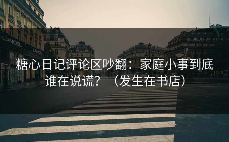 糖心日记评论区吵翻：家庭小事到底谁在说谎？（发生在书店）