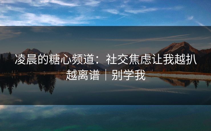 凌晨的糖心频道：社交焦虑让我越扒越离谱｜别学我