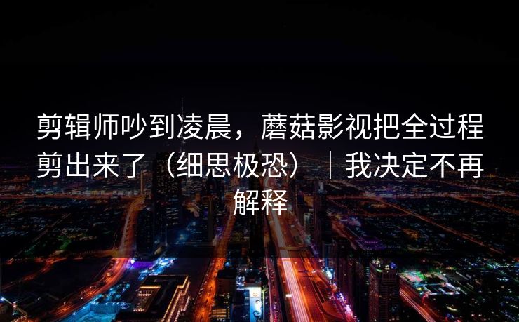 剪辑师吵到凌晨，蘑菇影视把全过程剪出来了（细思极恐）｜我决定不再解释