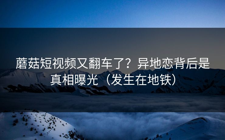 蘑菇短视频又翻车了？异地恋背后是真相曝光（发生在地铁）