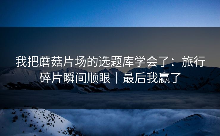 我把蘑菇片场的选题库学会了：旅行碎片瞬间顺眼｜最后我赢了