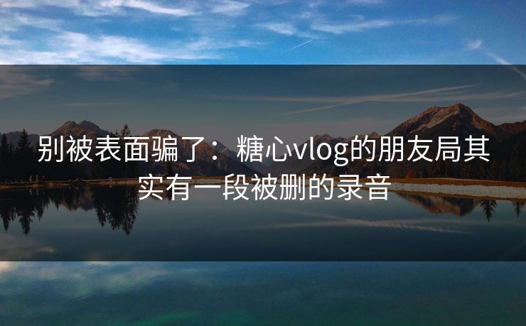 别被表面骗了：糖心vlog的朋友局其实有一段被删的录音