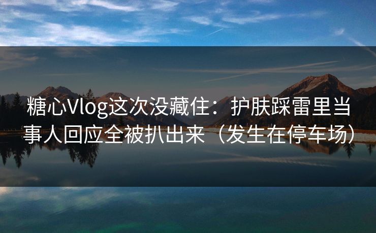 糖心Vlog这次没藏住：护肤踩雷里当事人回应全被扒出来（发生在停车场）