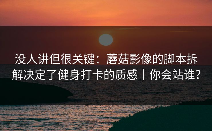 没人讲但很关键：蘑菇影像的脚本拆解决定了健身打卡的质感｜你会站谁？