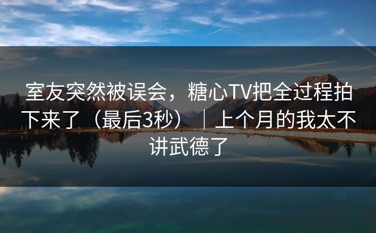 室友突然被误会，糖心TV把全过程拍下来了（最后3秒）｜上个月的我太不讲武德了