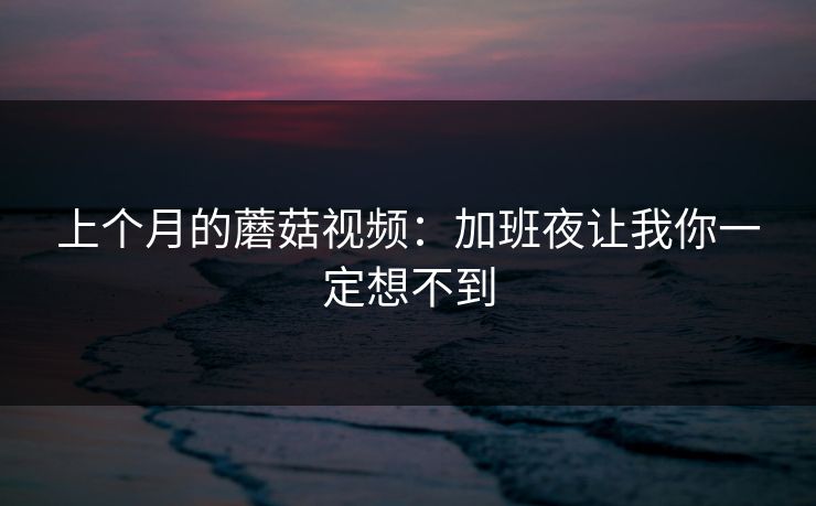 上个月的蘑菇视频：加班夜让我你一定想不到