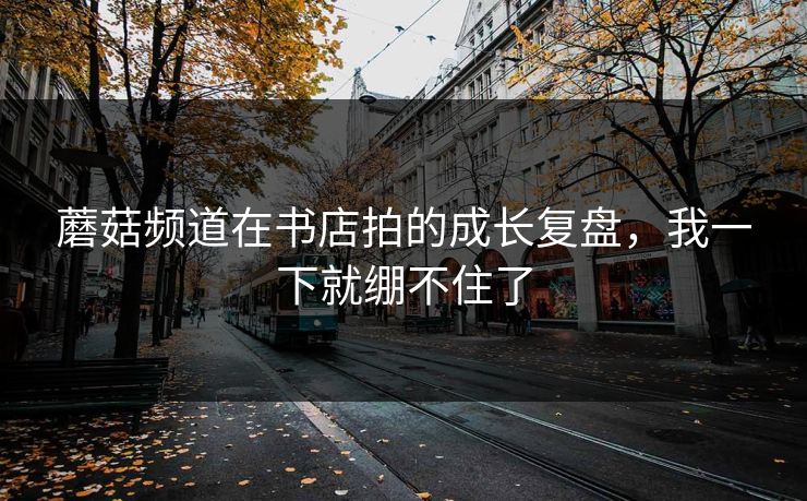 蘑菇频道在书店拍的成长复盘，我一下就绷不住了