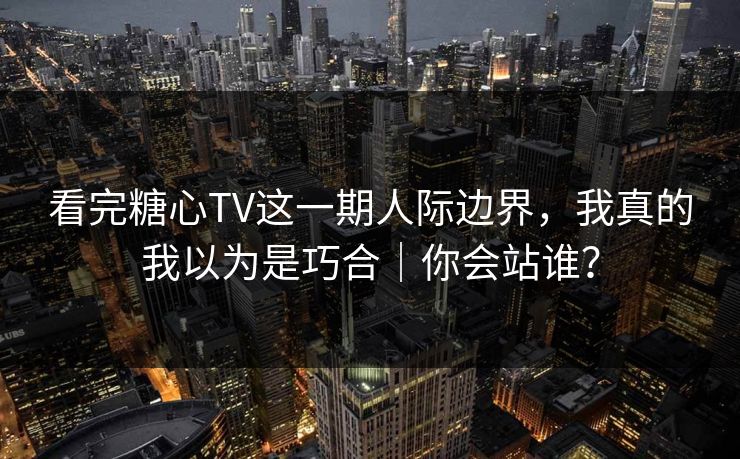 看完糖心TV这一期人际边界，我真的我以为是巧合｜你会站谁？