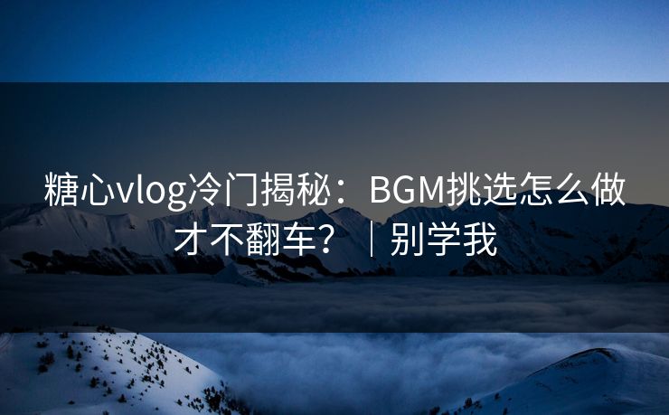 糖心vlog冷门揭秘：BGM挑选怎么做才不翻车？｜别学我