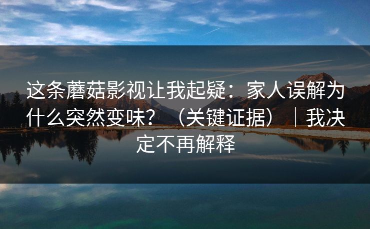 这条蘑菇影视让我起疑：家人误解为什么突然变味？（关键证据）｜我决定不再解释