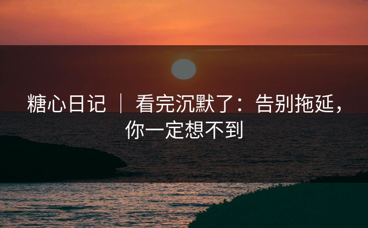 糖心日记 ｜ 看完沉默了：告别拖延，你一定想不到