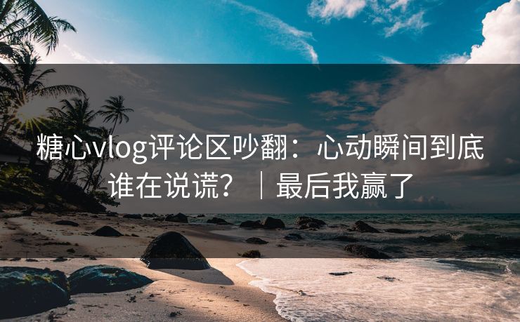 糖心vlog评论区吵翻：心动瞬间到底谁在说谎？｜最后我赢了