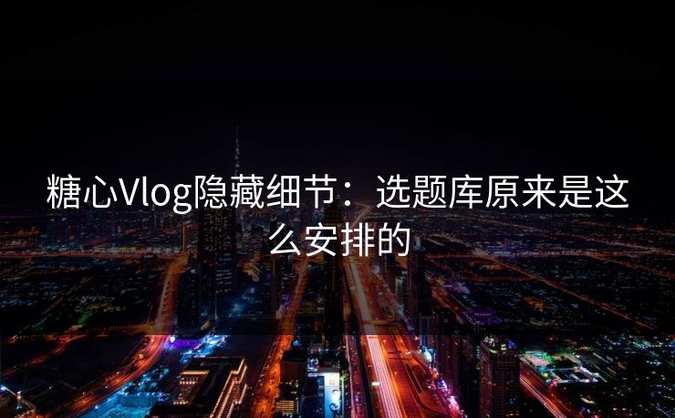 糖心Vlog隐藏细节：选题库原来是这么安排的