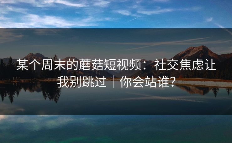 某个周末的蘑菇短视频：社交焦虑让我别跳过｜你会站谁？