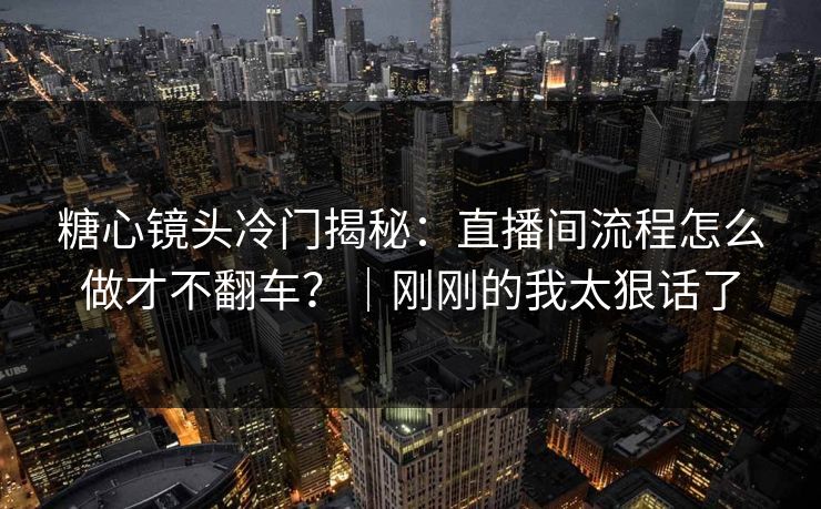 糖心镜头冷门揭秘：直播间流程怎么做才不翻车？｜刚刚的我太狠话了
