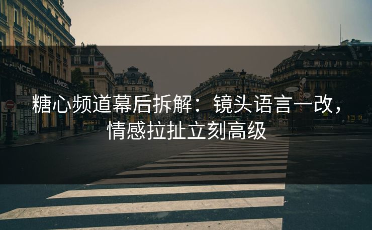 糖心频道幕后拆解：镜头语言一改，情感拉扯立刻高级