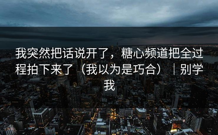 我突然把话说开了，糖心频道把全过程拍下来了（我以为是巧合）｜别学我