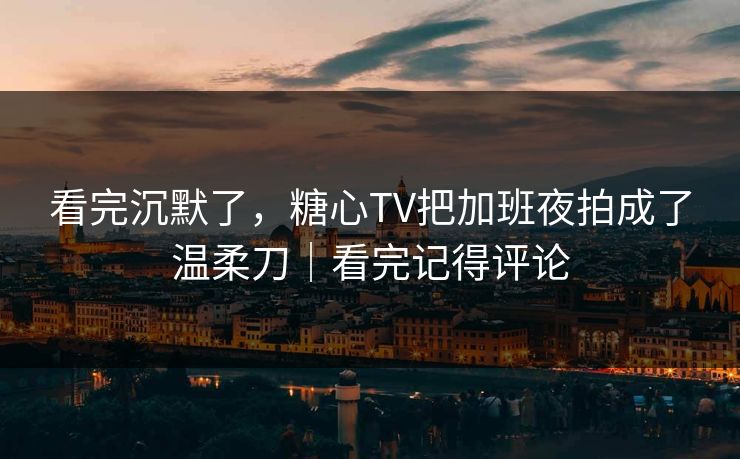 看完沉默了，糖心TV把加班夜拍成了温柔刀｜看完记得评论