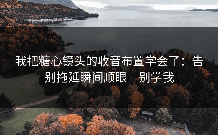 我把糖心镜头的收音布置学会了：告别拖延瞬间顺眼｜别学我