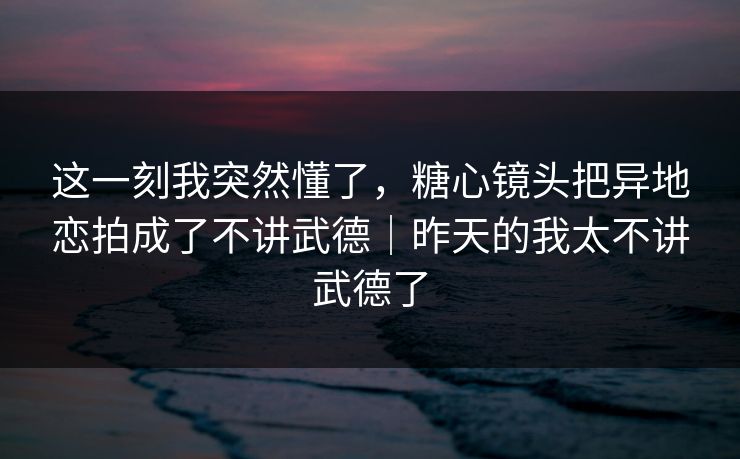 这一刻我突然懂了，糖心镜头把异地恋拍成了不讲武德｜昨天的我太不讲武德了
