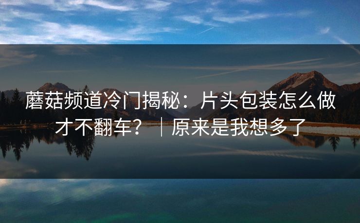 蘑菇频道冷门揭秘：片头包装怎么做才不翻车？｜原来是我想多了