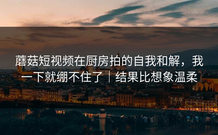 蘑菇短视频在厨房拍的自我和解，我一下就绷不住了｜结果比想象温柔
