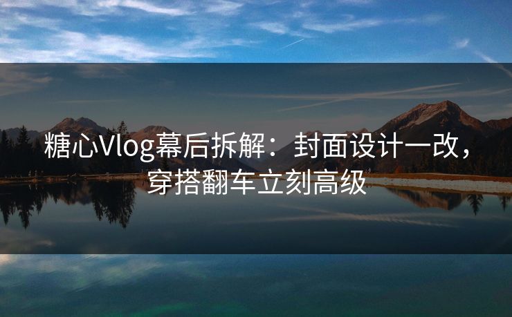 糖心Vlog幕后拆解：封面设计一改，穿搭翻车立刻高级