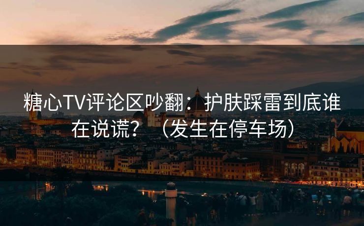 糖心TV评论区吵翻：护肤踩雷到底谁在说谎？（发生在停车场）