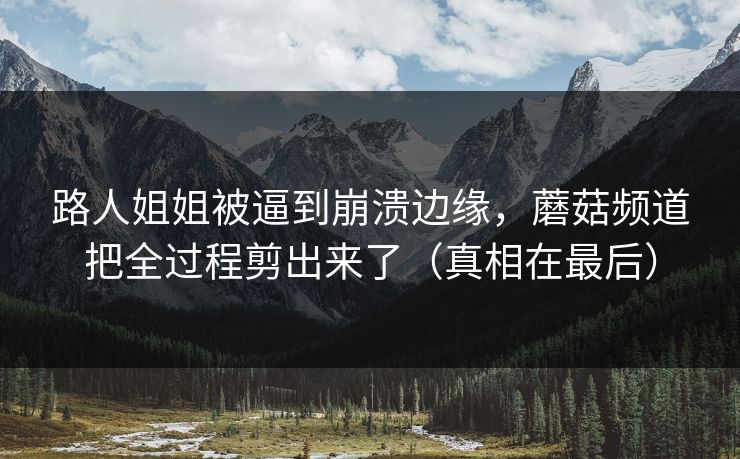 路人姐姐被逼到崩溃边缘，蘑菇频道把全过程剪出来了（真相在最后）